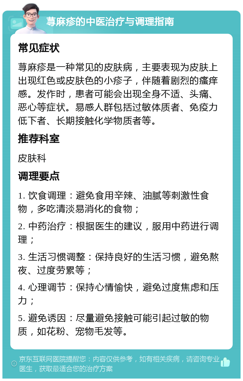 荨麻疹的中医治疗与调理指南 常见症状 荨麻疹是一种常见的皮肤病，主要表现为皮肤上出现红色或皮肤色的小疹子，伴随着剧烈的瘙痒感。发作时，患者可能会出现全身不适、头痛、恶心等症状。易感人群包括过敏体质者、免疫力低下者、长期接触化学物质者等。 推荐科室 皮肤科 调理要点 1. 饮食调理：避免食用辛辣、油腻等刺激性食物，多吃清淡易消化的食物； 2. 中药治疗：根据医生的建议，服用中药进行调理； 3. 生活习惯调整：保持良好的生活习惯，避免熬夜、过度劳累等； 4. 心理调节：保持心情愉快，避免过度焦虑和压力； 5. 避免诱因：尽量避免接触可能引起过敏的物质，如花粉、宠物毛发等。