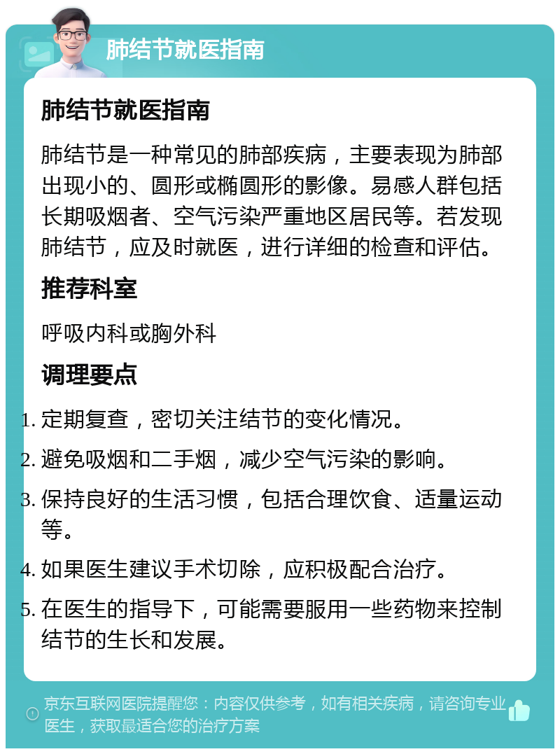 肺结节就医指南 肺结节就医指南 肺结节是一种常见的肺部疾病，主要表现为肺部出现小的、圆形或椭圆形的影像。易感人群包括长期吸烟者、空气污染严重地区居民等。若发现肺结节，应及时就医，进行详细的检查和评估。 推荐科室 呼吸内科或胸外科 调理要点 定期复查，密切关注结节的变化情况。 避免吸烟和二手烟，减少空气污染的影响。 保持良好的生活习惯，包括合理饮食、适量运动等。 如果医生建议手术切除，应积极配合治疗。 在医生的指导下，可能需要服用一些药物来控制结节的生长和发展。