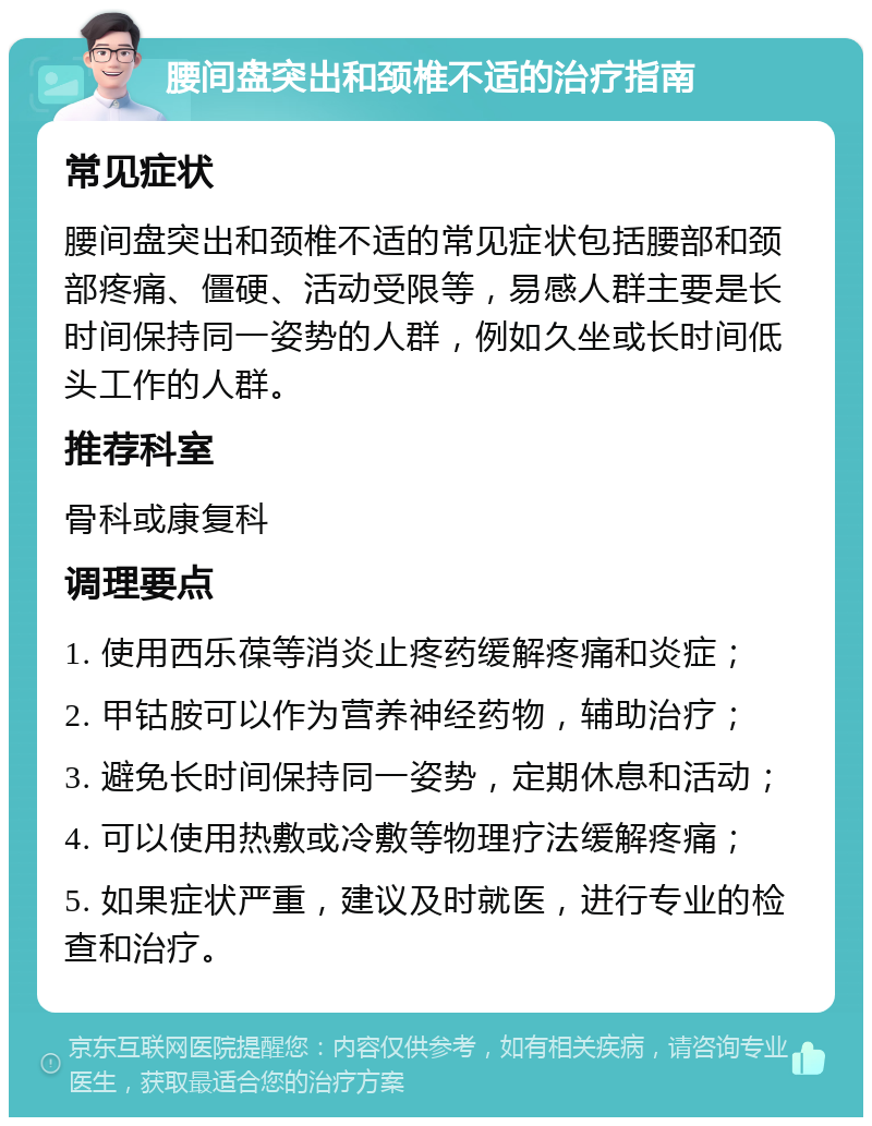 腰间盘突出和颈椎不适的治疗指南 常见症状 腰间盘突出和颈椎不适的常见症状包括腰部和颈部疼痛、僵硬、活动受限等，易感人群主要是长时间保持同一姿势的人群，例如久坐或长时间低头工作的人群。 推荐科室 骨科或康复科 调理要点 1. 使用西乐葆等消炎止疼药缓解疼痛和炎症； 2. 甲钴胺可以作为营养神经药物，辅助治疗； 3. 避免长时间保持同一姿势，定期休息和活动； 4. 可以使用热敷或冷敷等物理疗法缓解疼痛； 5. 如果症状严重，建议及时就医，进行专业的检查和治疗。