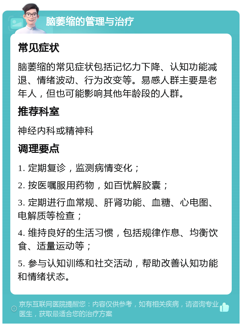 脑萎缩的管理与治疗 常见症状 脑萎缩的常见症状包括记忆力下降、认知功能减退、情绪波动、行为改变等。易感人群主要是老年人，但也可能影响其他年龄段的人群。 推荐科室 神经内科或精神科 调理要点 1. 定期复诊，监测病情变化； 2. 按医嘱服用药物，如百忧解胶囊； 3. 定期进行血常规、肝肾功能、血糖、心电图、电解质等检查； 4. 维持良好的生活习惯，包括规律作息、均衡饮食、适量运动等； 5. 参与认知训练和社交活动，帮助改善认知功能和情绪状态。