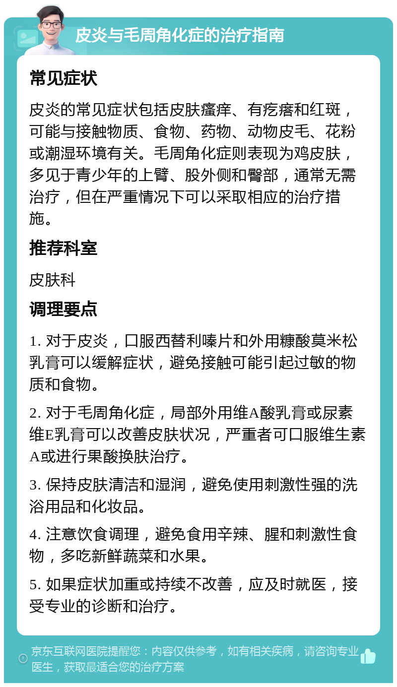 皮炎与毛周角化症的治疗指南 常见症状 皮炎的常见症状包括皮肤瘙痒、有疙瘩和红斑，可能与接触物质、食物、药物、动物皮毛、花粉或潮湿环境有关。毛周角化症则表现为鸡皮肤，多见于青少年的上臂、股外侧和臀部，通常无需治疗，但在严重情况下可以采取相应的治疗措施。 推荐科室 皮肤科 调理要点 1. 对于皮炎，口服西替利嗪片和外用糠酸莫米松乳膏可以缓解症状，避免接触可能引起过敏的物质和食物。 2. 对于毛周角化症，局部外用维A酸乳膏或尿素维E乳膏可以改善皮肤状况，严重者可口服维生素A或进行果酸换肤治疗。 3. 保持皮肤清洁和湿润，避免使用刺激性强的洗浴用品和化妆品。 4. 注意饮食调理，避免食用辛辣、腥和刺激性食物，多吃新鲜蔬菜和水果。 5. 如果症状加重或持续不改善，应及时就医，接受专业的诊断和治疗。