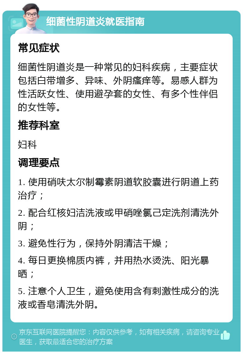 细菌性阴道炎就医指南 常见症状 细菌性阴道炎是一种常见的妇科疾病，主要症状包括白带增多、异味、外阴瘙痒等。易感人群为性活跃女性、使用避孕套的女性、有多个性伴侣的女性等。 推荐科室 妇科 调理要点 1. 使用硝呋太尔制霉素阴道软胶囊进行阴道上药治疗； 2. 配合红核妇洁洗液或甲硝唑氯己定洗剂清洗外阴； 3. 避免性行为，保持外阴清洁干燥； 4. 每日更换棉质内裤，并用热水烫洗、阳光暴晒； 5. 注意个人卫生，避免使用含有刺激性成分的洗液或香皂清洗外阴。