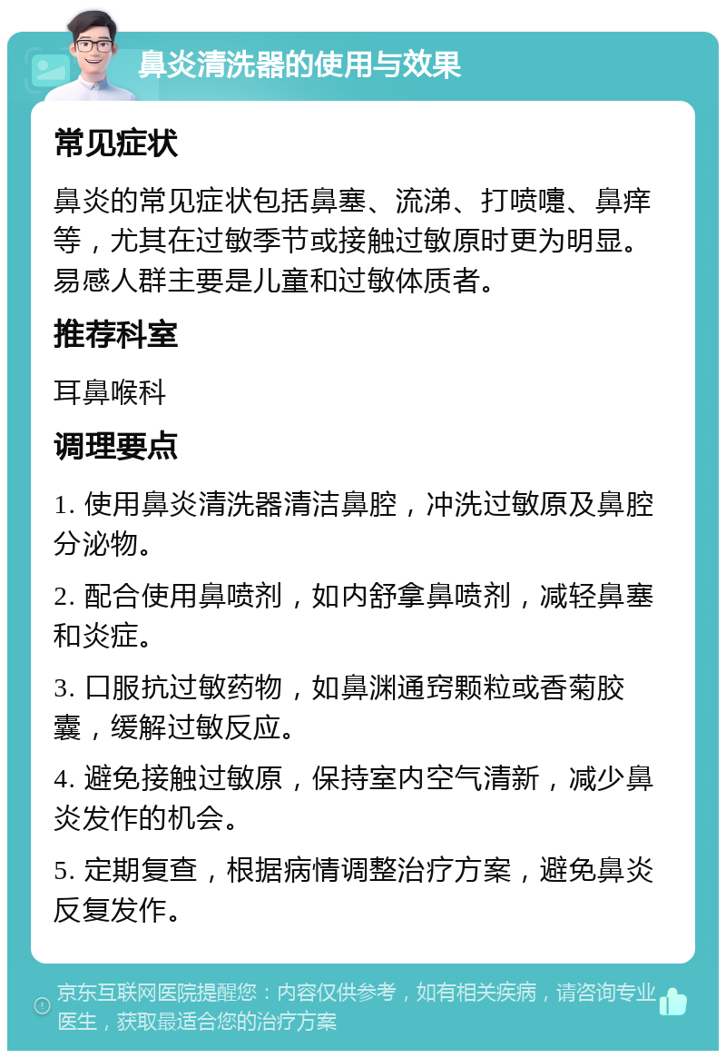 鼻炎清洗器的使用与效果 常见症状 鼻炎的常见症状包括鼻塞、流涕、打喷嚏、鼻痒等，尤其在过敏季节或接触过敏原时更为明显。易感人群主要是儿童和过敏体质者。 推荐科室 耳鼻喉科 调理要点 1. 使用鼻炎清洗器清洁鼻腔，冲洗过敏原及鼻腔分泌物。 2. 配合使用鼻喷剂，如内舒拿鼻喷剂，减轻鼻塞和炎症。 3. 口服抗过敏药物，如鼻渊通窍颗粒或香菊胶囊，缓解过敏反应。 4. 避免接触过敏原，保持室内空气清新，减少鼻炎发作的机会。 5. 定期复查，根据病情调整治疗方案，避免鼻炎反复发作。