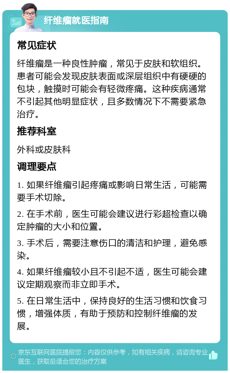 纤维瘤就医指南 常见症状 纤维瘤是一种良性肿瘤，常见于皮肤和软组织。患者可能会发现皮肤表面或深层组织中有硬硬的包块，触摸时可能会有轻微疼痛。这种疾病通常不引起其他明显症状，且多数情况下不需要紧急治疗。 推荐科室 外科或皮肤科 调理要点 1. 如果纤维瘤引起疼痛或影响日常生活，可能需要手术切除。 2. 在手术前，医生可能会建议进行彩超检查以确定肿瘤的大小和位置。 3. 手术后，需要注意伤口的清洁和护理，避免感染。 4. 如果纤维瘤较小且不引起不适，医生可能会建议定期观察而非立即手术。 5. 在日常生活中，保持良好的生活习惯和饮食习惯，增强体质，有助于预防和控制纤维瘤的发展。