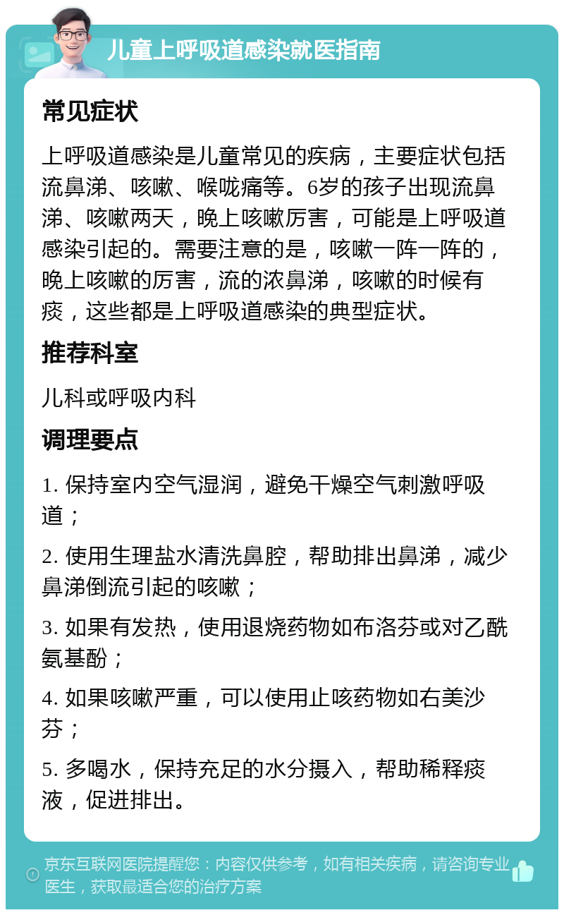 儿童上呼吸道感染就医指南 常见症状 上呼吸道感染是儿童常见的疾病，主要症状包括流鼻涕、咳嗽、喉咙痛等。6岁的孩子出现流鼻涕、咳嗽两天，晚上咳嗽厉害，可能是上呼吸道感染引起的。需要注意的是，咳嗽一阵一阵的，晚上咳嗽的厉害，流的浓鼻涕，咳嗽的时候有痰，这些都是上呼吸道感染的典型症状。 推荐科室 儿科或呼吸内科 调理要点 1. 保持室内空气湿润，避免干燥空气刺激呼吸道； 2. 使用生理盐水清洗鼻腔，帮助排出鼻涕，减少鼻涕倒流引起的咳嗽； 3. 如果有发热，使用退烧药物如布洛芬或对乙酰氨基酚； 4. 如果咳嗽严重，可以使用止咳药物如右美沙芬； 5. 多喝水，保持充足的水分摄入，帮助稀释痰液，促进排出。