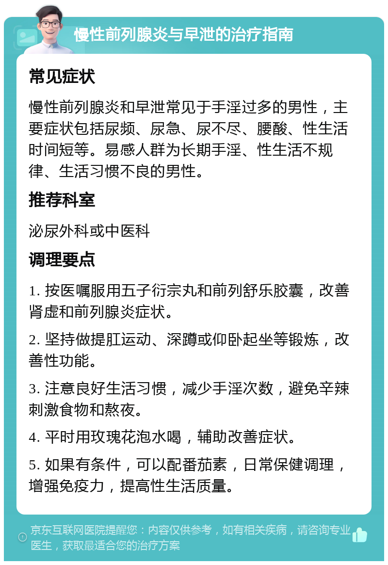 慢性前列腺炎与早泄的治疗指南 常见症状 慢性前列腺炎和早泄常见于手淫过多的男性，主要症状包括尿频、尿急、尿不尽、腰酸、性生活时间短等。易感人群为长期手淫、性生活不规律、生活习惯不良的男性。 推荐科室 泌尿外科或中医科 调理要点 1. 按医嘱服用五子衍宗丸和前列舒乐胶囊，改善肾虚和前列腺炎症状。 2. 坚持做提肛运动、深蹲或仰卧起坐等锻炼，改善性功能。 3. 注意良好生活习惯，减少手淫次数，避免辛辣刺激食物和熬夜。 4. 平时用玫瑰花泡水喝，辅助改善症状。 5. 如果有条件，可以配番茄素，日常保健调理，增强免疫力，提高性生活质量。