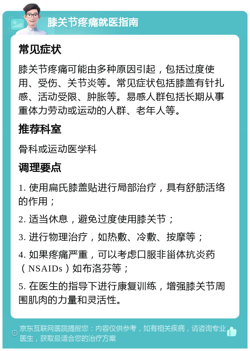 膝关节疼痛就医指南 常见症状 膝关节疼痛可能由多种原因引起，包括过度使用、受伤、关节炎等。常见症状包括膝盖有针扎感、活动受限、肿胀等。易感人群包括长期从事重体力劳动或运动的人群、老年人等。 推荐科室 骨科或运动医学科 调理要点 1. 使用扁氏膝盖贴进行局部治疗，具有舒筋活络的作用； 2. 适当休息，避免过度使用膝关节； 3. 进行物理治疗，如热敷、冷敷、按摩等； 4. 如果疼痛严重，可以考虑口服非甾体抗炎药（NSAIDs）如布洛芬等； 5. 在医生的指导下进行康复训练，增强膝关节周围肌肉的力量和灵活性。