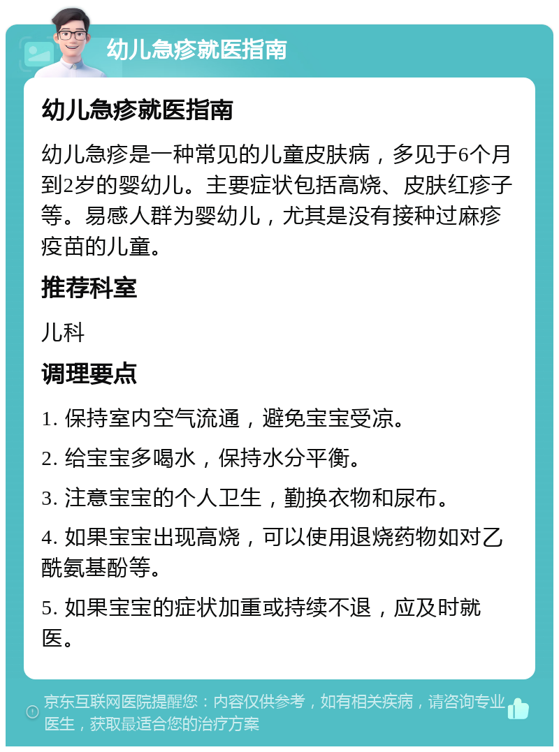 幼儿急疹就医指南 幼儿急疹就医指南 幼儿急疹是一种常见的儿童皮肤病，多见于6个月到2岁的婴幼儿。主要症状包括高烧、皮肤红疹子等。易感人群为婴幼儿，尤其是没有接种过麻疹疫苗的儿童。 推荐科室 儿科 调理要点 1. 保持室内空气流通，避免宝宝受凉。 2. 给宝宝多喝水，保持水分平衡。 3. 注意宝宝的个人卫生，勤换衣物和尿布。 4. 如果宝宝出现高烧，可以使用退烧药物如对乙酰氨基酚等。 5. 如果宝宝的症状加重或持续不退，应及时就医。