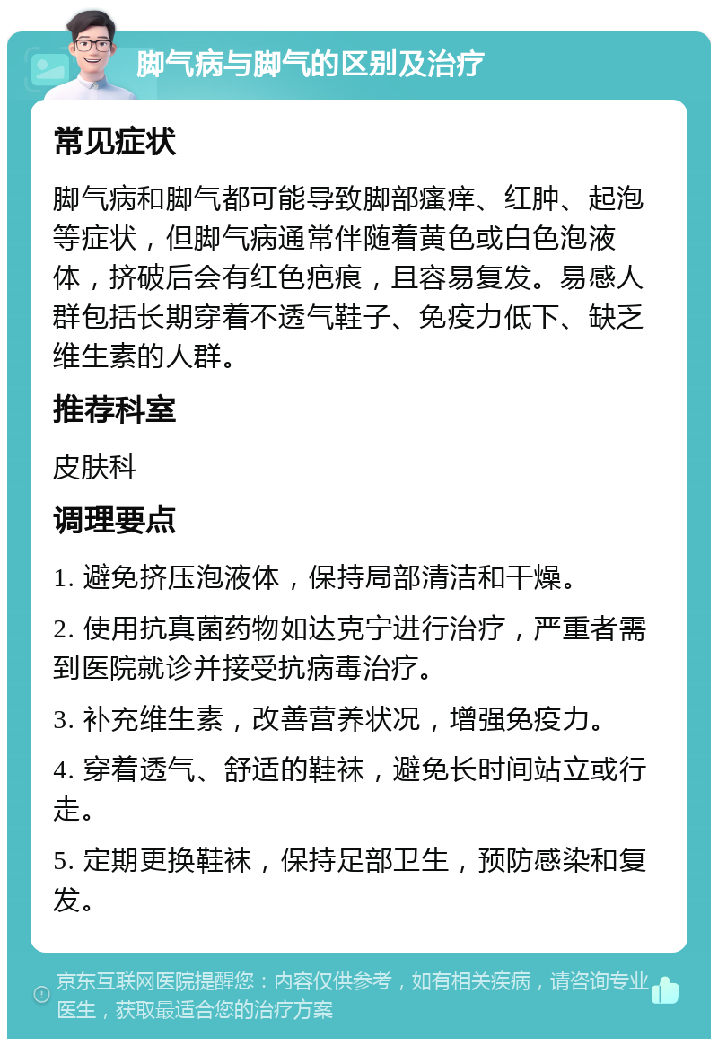 脚气病与脚气的区别及治疗 常见症状 脚气病和脚气都可能导致脚部瘙痒、红肿、起泡等症状，但脚气病通常伴随着黄色或白色泡液体，挤破后会有红色疤痕，且容易复发。易感人群包括长期穿着不透气鞋子、免疫力低下、缺乏维生素的人群。 推荐科室 皮肤科 调理要点 1. 避免挤压泡液体，保持局部清洁和干燥。 2. 使用抗真菌药物如达克宁进行治疗，严重者需到医院就诊并接受抗病毒治疗。 3. 补充维生素，改善营养状况，增强免疫力。 4. 穿着透气、舒适的鞋袜，避免长时间站立或行走。 5. 定期更换鞋袜，保持足部卫生，预防感染和复发。