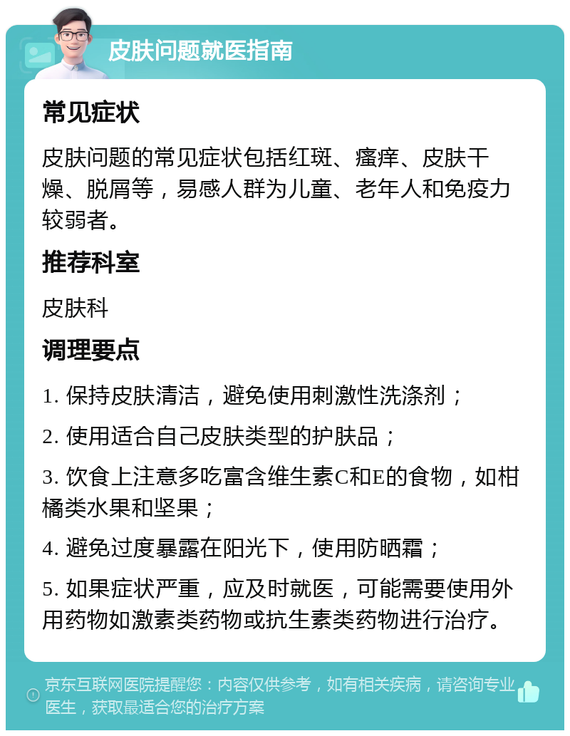 皮肤问题就医指南 常见症状 皮肤问题的常见症状包括红斑、瘙痒、皮肤干燥、脱屑等，易感人群为儿童、老年人和免疫力较弱者。 推荐科室 皮肤科 调理要点 1. 保持皮肤清洁，避免使用刺激性洗涤剂； 2. 使用适合自己皮肤类型的护肤品； 3. 饮食上注意多吃富含维生素C和E的食物，如柑橘类水果和坚果； 4. 避免过度暴露在阳光下，使用防晒霜； 5. 如果症状严重，应及时就医，可能需要使用外用药物如激素类药物或抗生素类药物进行治疗。