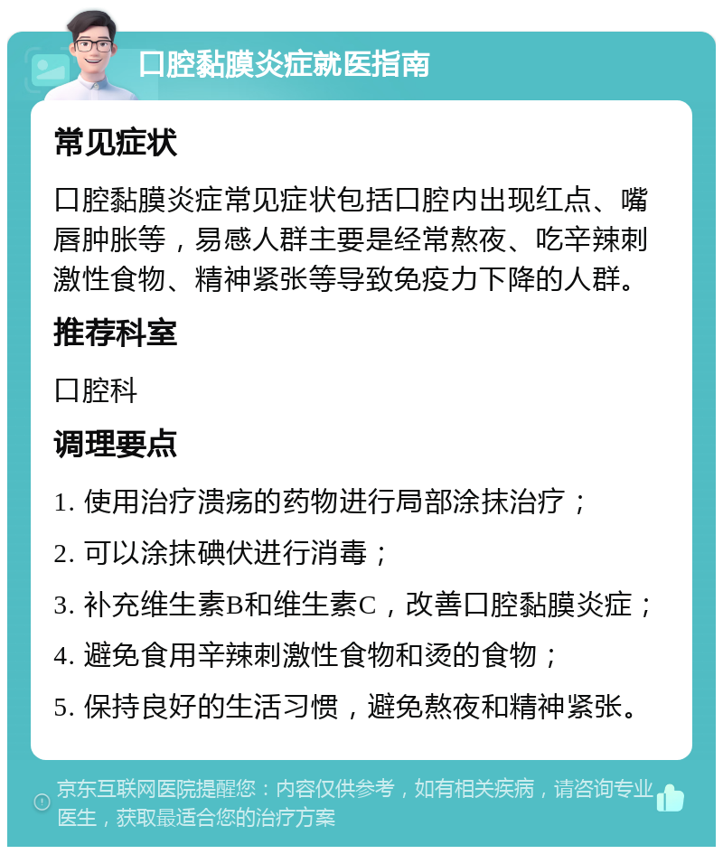 口腔黏膜炎症就医指南 常见症状 口腔黏膜炎症常见症状包括口腔内出现红点、嘴唇肿胀等，易感人群主要是经常熬夜、吃辛辣刺激性食物、精神紧张等导致免疫力下降的人群。 推荐科室 口腔科 调理要点 1. 使用治疗溃疡的药物进行局部涂抹治疗； 2. 可以涂抹碘伏进行消毒； 3. 补充维生素B和维生素C，改善口腔黏膜炎症； 4. 避免食用辛辣刺激性食物和烫的食物； 5. 保持良好的生活习惯，避免熬夜和精神紧张。