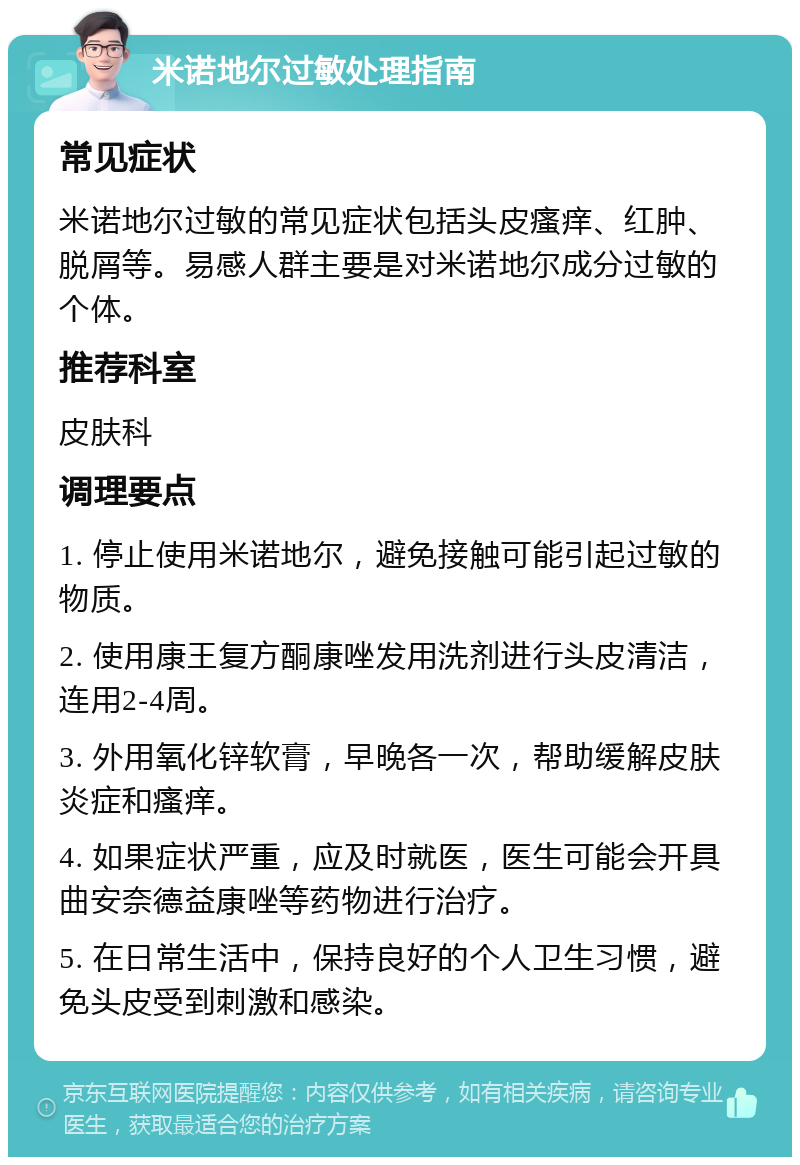 米诺地尔过敏处理指南 常见症状 米诺地尔过敏的常见症状包括头皮瘙痒、红肿、脱屑等。易感人群主要是对米诺地尔成分过敏的个体。 推荐科室 皮肤科 调理要点 1. 停止使用米诺地尔，避免接触可能引起过敏的物质。 2. 使用康王复方酮康唑发用洗剂进行头皮清洁，连用2-4周。 3. 外用氧化锌软膏，早晚各一次，帮助缓解皮肤炎症和瘙痒。 4. 如果症状严重，应及时就医，医生可能会开具曲安奈德益康唑等药物进行治疗。 5. 在日常生活中，保持良好的个人卫生习惯，避免头皮受到刺激和感染。