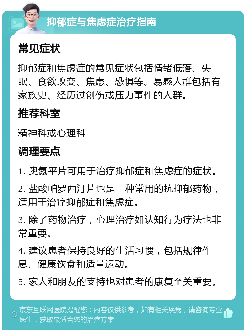 抑郁症与焦虑症治疗指南 常见症状 抑郁症和焦虑症的常见症状包括情绪低落、失眠、食欲改变、焦虑、恐惧等。易感人群包括有家族史、经历过创伤或压力事件的人群。 推荐科室 精神科或心理科 调理要点 1. 奥氮平片可用于治疗抑郁症和焦虑症的症状。 2. 盐酸帕罗西汀片也是一种常用的抗抑郁药物，适用于治疗抑郁症和焦虑症。 3. 除了药物治疗，心理治疗如认知行为疗法也非常重要。 4. 建议患者保持良好的生活习惯，包括规律作息、健康饮食和适量运动。 5. 家人和朋友的支持也对患者的康复至关重要。