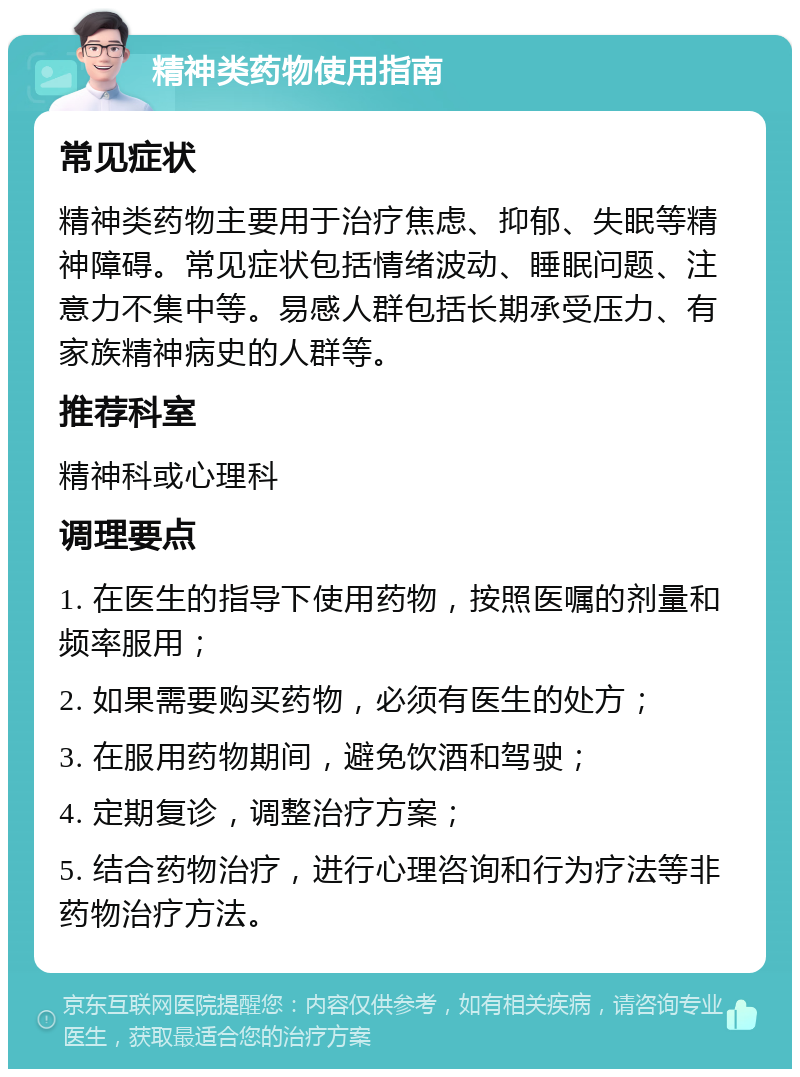 精神类药物使用指南 常见症状 精神类药物主要用于治疗焦虑、抑郁、失眠等精神障碍。常见症状包括情绪波动、睡眠问题、注意力不集中等。易感人群包括长期承受压力、有家族精神病史的人群等。 推荐科室 精神科或心理科 调理要点 1. 在医生的指导下使用药物，按照医嘱的剂量和频率服用； 2. 如果需要购买药物，必须有医生的处方； 3. 在服用药物期间，避免饮酒和驾驶； 4. 定期复诊，调整治疗方案； 5. 结合药物治疗，进行心理咨询和行为疗法等非药物治疗方法。