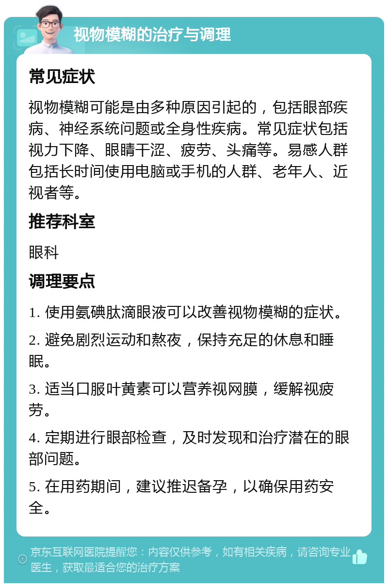 视物模糊的治疗与调理 常见症状 视物模糊可能是由多种原因引起的，包括眼部疾病、神经系统问题或全身性疾病。常见症状包括视力下降、眼睛干涩、疲劳、头痛等。易感人群包括长时间使用电脑或手机的人群、老年人、近视者等。 推荐科室 眼科 调理要点 1. 使用氨碘肽滴眼液可以改善视物模糊的症状。 2. 避免剧烈运动和熬夜，保持充足的休息和睡眠。 3. 适当口服叶黄素可以营养视网膜，缓解视疲劳。 4. 定期进行眼部检查，及时发现和治疗潜在的眼部问题。 5. 在用药期间，建议推迟备孕，以确保用药安全。