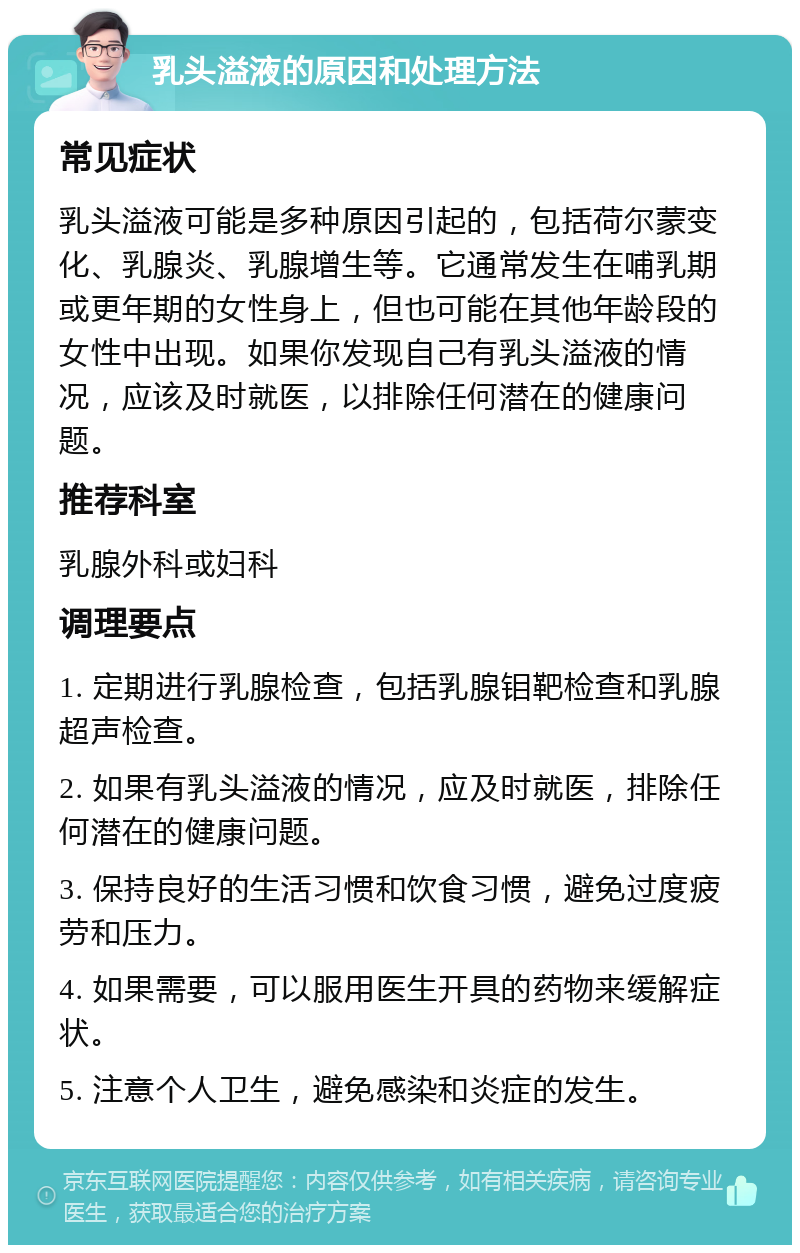 乳头溢液的原因和处理方法 常见症状 乳头溢液可能是多种原因引起的，包括荷尔蒙变化、乳腺炎、乳腺增生等。它通常发生在哺乳期或更年期的女性身上，但也可能在其他年龄段的女性中出现。如果你发现自己有乳头溢液的情况，应该及时就医，以排除任何潜在的健康问题。 推荐科室 乳腺外科或妇科 调理要点 1. 定期进行乳腺检查，包括乳腺钼靶检查和乳腺超声检查。 2. 如果有乳头溢液的情况，应及时就医，排除任何潜在的健康问题。 3. 保持良好的生活习惯和饮食习惯，避免过度疲劳和压力。 4. 如果需要，可以服用医生开具的药物来缓解症状。 5. 注意个人卫生，避免感染和炎症的发生。