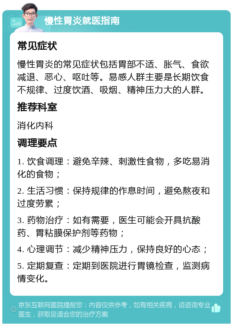 慢性胃炎就医指南 常见症状 慢性胃炎的常见症状包括胃部不适、胀气、食欲减退、恶心、呕吐等。易感人群主要是长期饮食不规律、过度饮酒、吸烟、精神压力大的人群。 推荐科室 消化内科 调理要点 1. 饮食调理：避免辛辣、刺激性食物，多吃易消化的食物； 2. 生活习惯：保持规律的作息时间，避免熬夜和过度劳累； 3. 药物治疗：如有需要，医生可能会开具抗酸药、胃粘膜保护剂等药物； 4. 心理调节：减少精神压力，保持良好的心态； 5. 定期复查：定期到医院进行胃镜检查，监测病情变化。