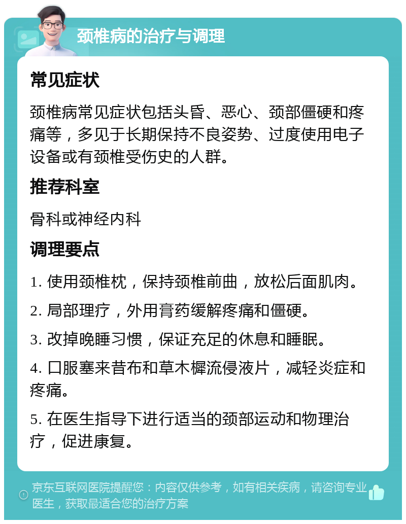 颈椎病的治疗与调理 常见症状 颈椎病常见症状包括头昏、恶心、颈部僵硬和疼痛等，多见于长期保持不良姿势、过度使用电子设备或有颈椎受伤史的人群。 推荐科室 骨科或神经内科 调理要点 1. 使用颈椎枕，保持颈椎前曲，放松后面肌肉。 2. 局部理疗，外用膏药缓解疼痛和僵硬。 3. 改掉晚睡习惯，保证充足的休息和睡眠。 4. 口服塞来昔布和草木樨流侵液片，减轻炎症和疼痛。 5. 在医生指导下进行适当的颈部运动和物理治疗，促进康复。