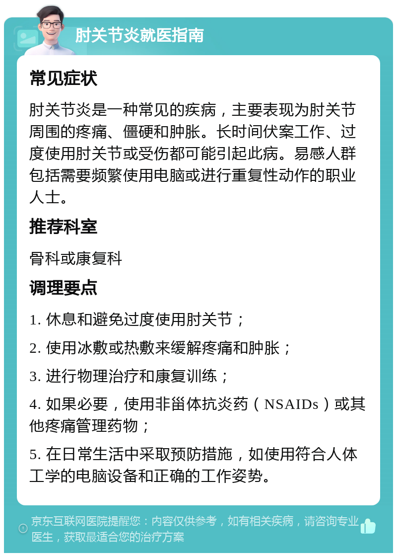 肘关节炎就医指南 常见症状 肘关节炎是一种常见的疾病，主要表现为肘关节周围的疼痛、僵硬和肿胀。长时间伏案工作、过度使用肘关节或受伤都可能引起此病。易感人群包括需要频繁使用电脑或进行重复性动作的职业人士。 推荐科室 骨科或康复科 调理要点 1. 休息和避免过度使用肘关节； 2. 使用冰敷或热敷来缓解疼痛和肿胀； 3. 进行物理治疗和康复训练； 4. 如果必要，使用非甾体抗炎药（NSAIDs）或其他疼痛管理药物； 5. 在日常生活中采取预防措施，如使用符合人体工学的电脑设备和正确的工作姿势。