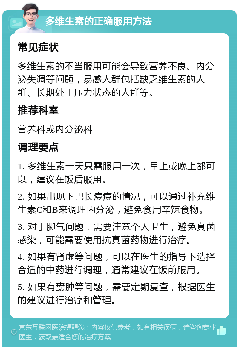 多维生素的正确服用方法 常见症状 多维生素的不当服用可能会导致营养不良、内分泌失调等问题，易感人群包括缺乏维生素的人群、长期处于压力状态的人群等。 推荐科室 营养科或内分泌科 调理要点 1. 多维生素一天只需服用一次，早上或晚上都可以，建议在饭后服用。 2. 如果出现下巴长痘痘的情况，可以通过补充维生素C和B来调理内分泌，避免食用辛辣食物。 3. 对于脚气问题，需要注意个人卫生，避免真菌感染，可能需要使用抗真菌药物进行治疗。 4. 如果有肾虚等问题，可以在医生的指导下选择合适的中药进行调理，通常建议在饭前服用。 5. 如果有囊肿等问题，需要定期复查，根据医生的建议进行治疗和管理。