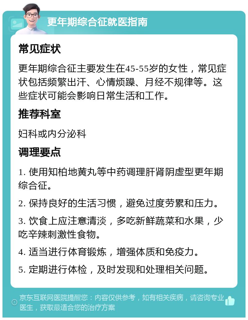 更年期综合征就医指南 常见症状 更年期综合征主要发生在45-55岁的女性，常见症状包括频繁出汗、心情烦躁、月经不规律等。这些症状可能会影响日常生活和工作。 推荐科室 妇科或内分泌科 调理要点 1. 使用知柏地黄丸等中药调理肝肾阴虚型更年期综合征。 2. 保持良好的生活习惯，避免过度劳累和压力。 3. 饮食上应注意清淡，多吃新鲜蔬菜和水果，少吃辛辣刺激性食物。 4. 适当进行体育锻炼，增强体质和免疫力。 5. 定期进行体检，及时发现和处理相关问题。