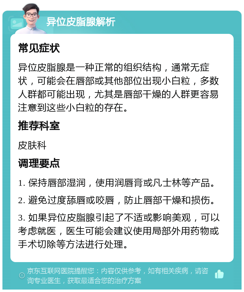 异位皮脂腺解析 常见症状 异位皮脂腺是一种正常的组织结构，通常无症状，可能会在唇部或其他部位出现小白粒，多数人群都可能出现，尤其是唇部干燥的人群更容易注意到这些小白粒的存在。 推荐科室 皮肤科 调理要点 1. 保持唇部湿润，使用润唇膏或凡士林等产品。 2. 避免过度舔唇或咬唇，防止唇部干燥和损伤。 3. 如果异位皮脂腺引起了不适或影响美观，可以考虑就医，医生可能会建议使用局部外用药物或手术切除等方法进行处理。