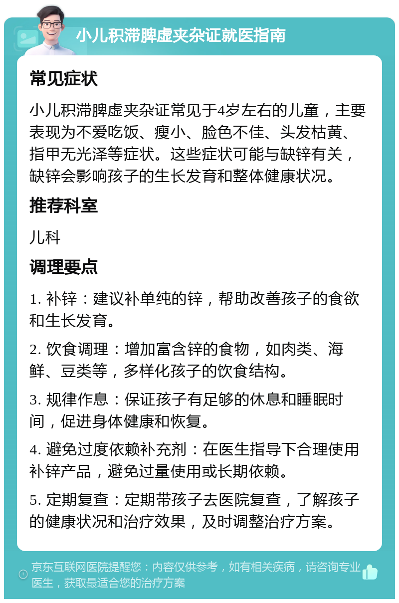 小儿积滞脾虚夹杂证就医指南 常见症状 小儿积滞脾虚夹杂证常见于4岁左右的儿童，主要表现为不爱吃饭、瘦小、脸色不佳、头发枯黄、指甲无光泽等症状。这些症状可能与缺锌有关，缺锌会影响孩子的生长发育和整体健康状况。 推荐科室 儿科 调理要点 1. 补锌：建议补单纯的锌，帮助改善孩子的食欲和生长发育。 2. 饮食调理：增加富含锌的食物，如肉类、海鲜、豆类等，多样化孩子的饮食结构。 3. 规律作息：保证孩子有足够的休息和睡眠时间，促进身体健康和恢复。 4. 避免过度依赖补充剂：在医生指导下合理使用补锌产品，避免过量使用或长期依赖。 5. 定期复查：定期带孩子去医院复查，了解孩子的健康状况和治疗效果，及时调整治疗方案。