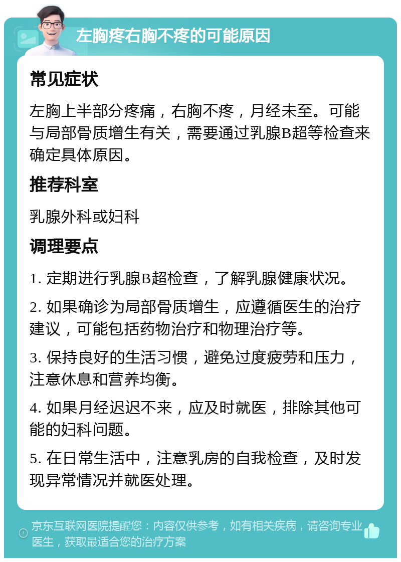 左胸疼右胸不疼的可能原因 常见症状 左胸上半部分疼痛，右胸不疼，月经未至。可能与局部骨质增生有关，需要通过乳腺B超等检查来确定具体原因。 推荐科室 乳腺外科或妇科 调理要点 1. 定期进行乳腺B超检查，了解乳腺健康状况。 2. 如果确诊为局部骨质增生，应遵循医生的治疗建议，可能包括药物治疗和物理治疗等。 3. 保持良好的生活习惯，避免过度疲劳和压力，注意休息和营养均衡。 4. 如果月经迟迟不来，应及时就医，排除其他可能的妇科问题。 5. 在日常生活中，注意乳房的自我检查，及时发现异常情况并就医处理。