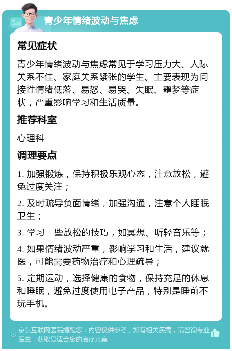 青少年情绪波动与焦虑 常见症状 青少年情绪波动与焦虑常见于学习压力大、人际关系不佳、家庭关系紧张的学生。主要表现为间接性情绪低落、易怒、易哭、失眠、噩梦等症状，严重影响学习和生活质量。 推荐科室 心理科 调理要点 1. 加强锻炼，保持积极乐观心态，注意放松，避免过度关注； 2. 及时疏导负面情绪，加强沟通，注意个人睡眠卫生； 3. 学习一些放松的技巧，如冥想、听轻音乐等； 4. 如果情绪波动严重，影响学习和生活，建议就医，可能需要药物治疗和心理疏导； 5. 定期运动，选择健康的食物，保持充足的休息和睡眠，避免过度使用电子产品，特别是睡前不玩手机。