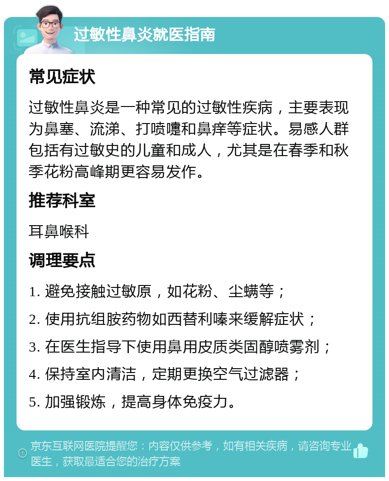 过敏性鼻炎就医指南 常见症状 过敏性鼻炎是一种常见的过敏性疾病，主要表现为鼻塞、流涕、打喷嚏和鼻痒等症状。易感人群包括有过敏史的儿童和成人，尤其是在春季和秋季花粉高峰期更容易发作。 推荐科室 耳鼻喉科 调理要点 1. 避免接触过敏原，如花粉、尘螨等； 2. 使用抗组胺药物如西替利嗪来缓解症状； 3. 在医生指导下使用鼻用皮质类固醇喷雾剂； 4. 保持室内清洁，定期更换空气过滤器； 5. 加强锻炼，提高身体免疫力。