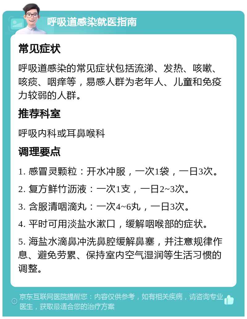 呼吸道感染就医指南 常见症状 呼吸道感染的常见症状包括流涕、发热、咳嗽、咳痰、咽痒等，易感人群为老年人、儿童和免疫力较弱的人群。 推荐科室 呼吸内科或耳鼻喉科 调理要点 1. 感冒灵颗粒：开水冲服，一次1袋，一日3次。 2. 复方鲜竹沥液：一次1支，一日2~3次。 3. 含服清咽滴丸：一次4~6丸，一日3次。 4. 平时可用淡盐水漱口，缓解咽喉部的症状。 5. 海盐水滴鼻冲洗鼻腔缓解鼻塞，并注意规律作息、避免劳累、保持室内空气湿润等生活习惯的调整。