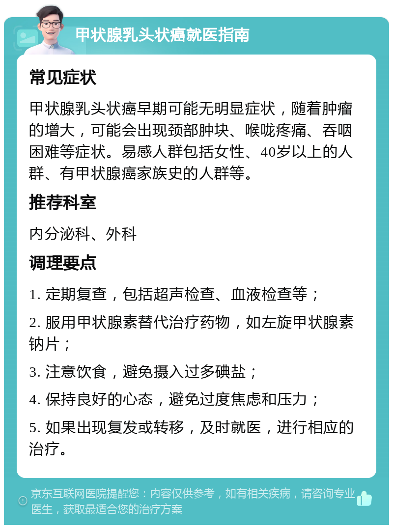 甲状腺乳头状癌就医指南 常见症状 甲状腺乳头状癌早期可能无明显症状，随着肿瘤的增大，可能会出现颈部肿块、喉咙疼痛、吞咽困难等症状。易感人群包括女性、40岁以上的人群、有甲状腺癌家族史的人群等。 推荐科室 内分泌科、外科 调理要点 1. 定期复查，包括超声检查、血液检查等； 2. 服用甲状腺素替代治疗药物，如左旋甲状腺素钠片； 3. 注意饮食，避免摄入过多碘盐； 4. 保持良好的心态，避免过度焦虑和压力； 5. 如果出现复发或转移，及时就医，进行相应的治疗。