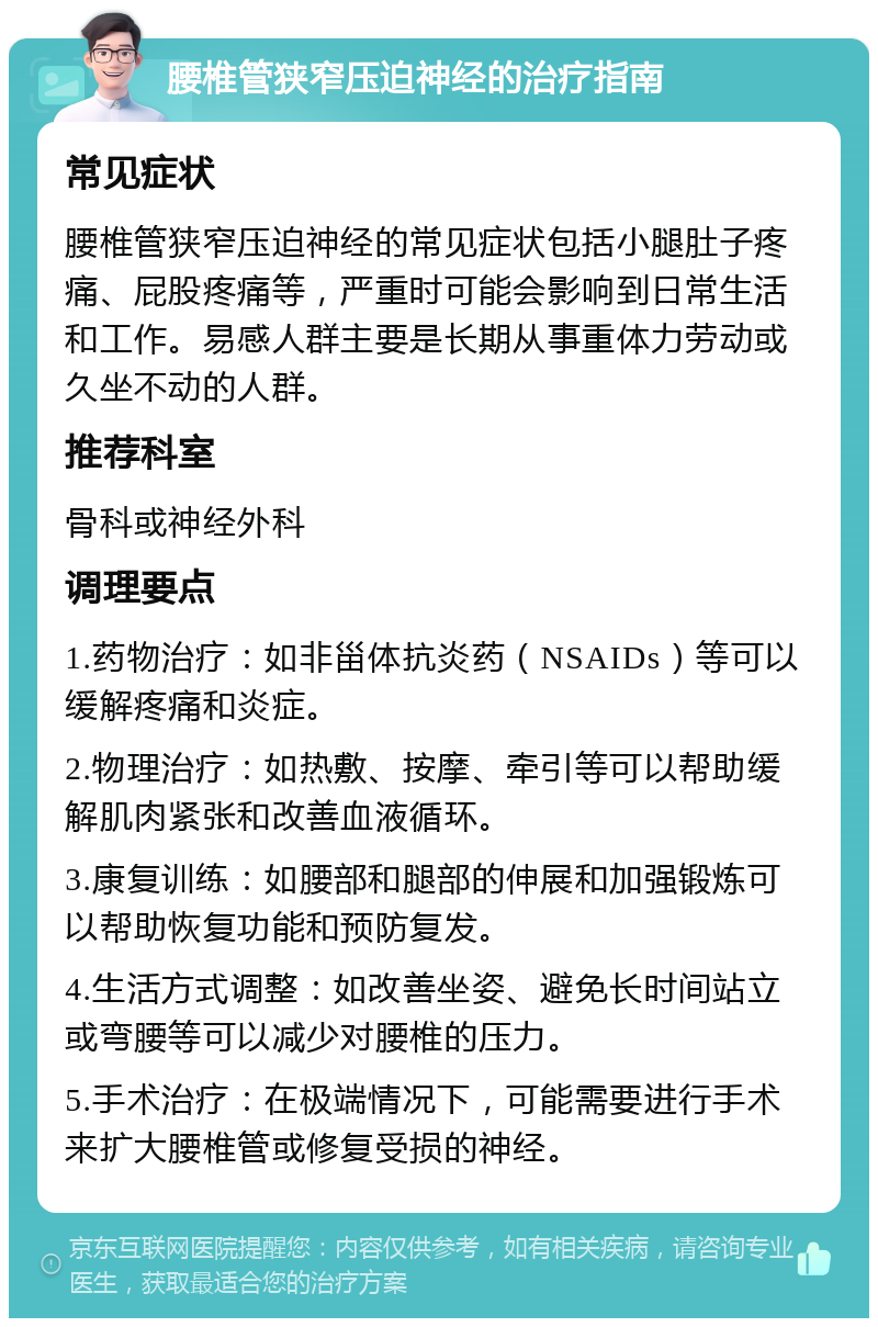 腰椎管狭窄压迫神经的治疗指南 常见症状 腰椎管狭窄压迫神经的常见症状包括小腿肚子疼痛、屁股疼痛等，严重时可能会影响到日常生活和工作。易感人群主要是长期从事重体力劳动或久坐不动的人群。 推荐科室 骨科或神经外科 调理要点 1.药物治疗：如非甾体抗炎药（NSAIDs）等可以缓解疼痛和炎症。 2.物理治疗：如热敷、按摩、牵引等可以帮助缓解肌肉紧张和改善血液循环。 3.康复训练：如腰部和腿部的伸展和加强锻炼可以帮助恢复功能和预防复发。 4.生活方式调整：如改善坐姿、避免长时间站立或弯腰等可以减少对腰椎的压力。 5.手术治疗：在极端情况下，可能需要进行手术来扩大腰椎管或修复受损的神经。