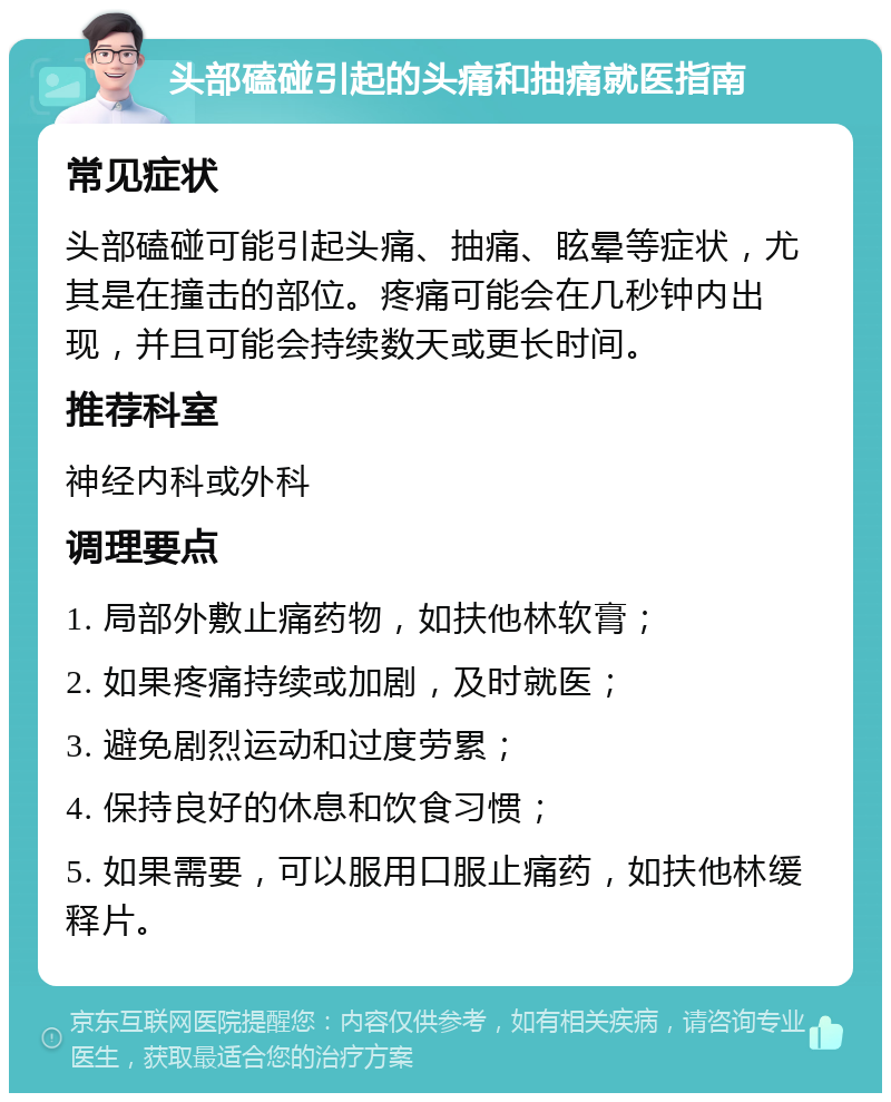 头部磕碰引起的头痛和抽痛就医指南 常见症状 头部磕碰可能引起头痛、抽痛、眩晕等症状，尤其是在撞击的部位。疼痛可能会在几秒钟内出现，并且可能会持续数天或更长时间。 推荐科室 神经内科或外科 调理要点 1. 局部外敷止痛药物，如扶他林软膏； 2. 如果疼痛持续或加剧，及时就医； 3. 避免剧烈运动和过度劳累； 4. 保持良好的休息和饮食习惯； 5. 如果需要，可以服用口服止痛药，如扶他林缓释片。