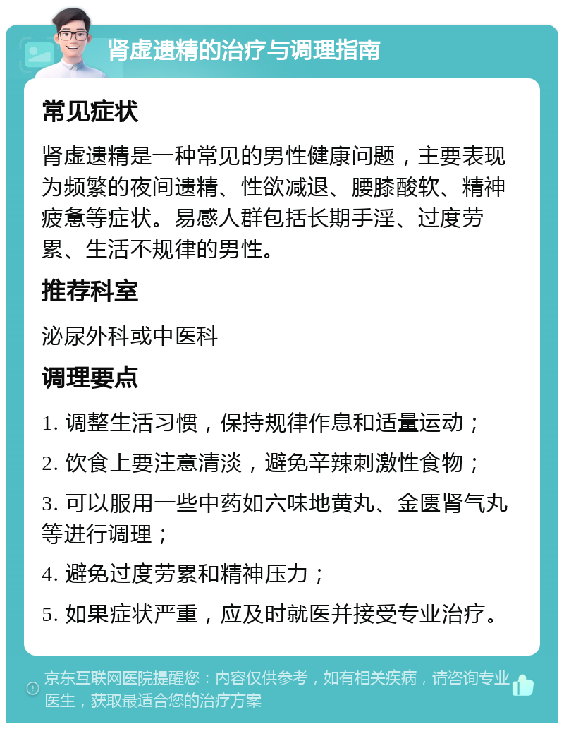 肾虚遗精的治疗与调理指南 常见症状 肾虚遗精是一种常见的男性健康问题，主要表现为频繁的夜间遗精、性欲减退、腰膝酸软、精神疲惫等症状。易感人群包括长期手淫、过度劳累、生活不规律的男性。 推荐科室 泌尿外科或中医科 调理要点 1. 调整生活习惯，保持规律作息和适量运动； 2. 饮食上要注意清淡，避免辛辣刺激性食物； 3. 可以服用一些中药如六味地黄丸、金匮肾气丸等进行调理； 4. 避免过度劳累和精神压力； 5. 如果症状严重，应及时就医并接受专业治疗。