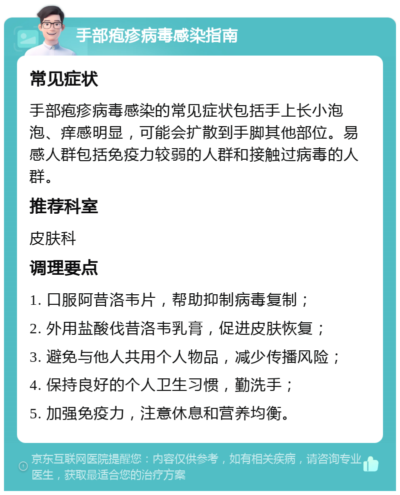 手部疱疹病毒感染指南 常见症状 手部疱疹病毒感染的常见症状包括手上长小泡泡、痒感明显，可能会扩散到手脚其他部位。易感人群包括免疫力较弱的人群和接触过病毒的人群。 推荐科室 皮肤科 调理要点 1. 口服阿昔洛韦片，帮助抑制病毒复制； 2. 外用盐酸伐昔洛韦乳膏，促进皮肤恢复； 3. 避免与他人共用个人物品，减少传播风险； 4. 保持良好的个人卫生习惯，勤洗手； 5. 加强免疫力，注意休息和营养均衡。