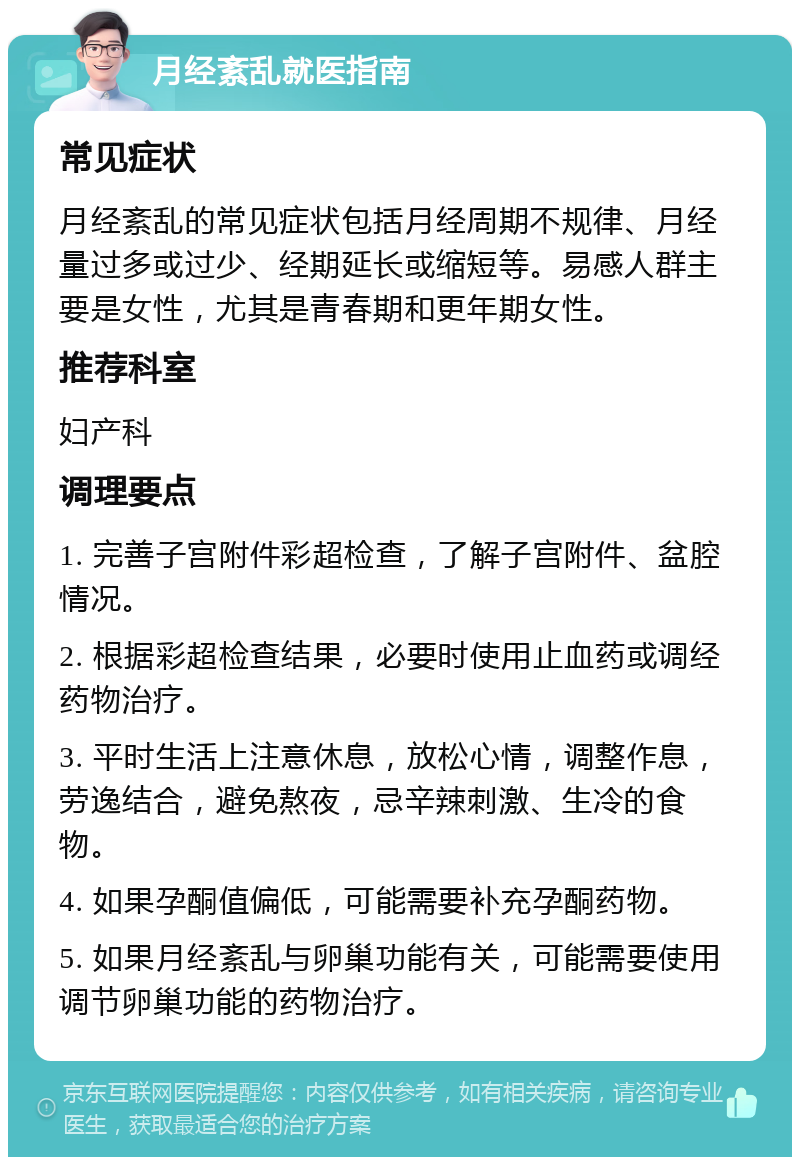 月经紊乱就医指南 常见症状 月经紊乱的常见症状包括月经周期不规律、月经量过多或过少、经期延长或缩短等。易感人群主要是女性，尤其是青春期和更年期女性。 推荐科室 妇产科 调理要点 1. 完善子宫附件彩超检查，了解子宫附件、盆腔情况。 2. 根据彩超检查结果，必要时使用止血药或调经药物治疗。 3. 平时生活上注意休息，放松心情，调整作息，劳逸结合，避免熬夜，忌辛辣刺激、生冷的食物。 4. 如果孕酮值偏低，可能需要补充孕酮药物。 5. 如果月经紊乱与卵巢功能有关，可能需要使用调节卵巢功能的药物治疗。