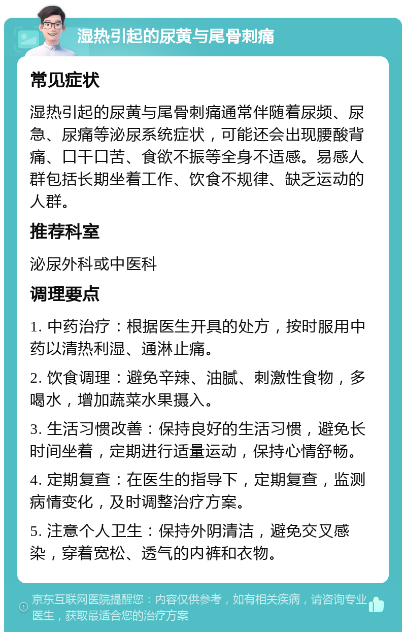 湿热引起的尿黄与尾骨刺痛 常见症状 湿热引起的尿黄与尾骨刺痛通常伴随着尿频、尿急、尿痛等泌尿系统症状，可能还会出现腰酸背痛、口干口苦、食欲不振等全身不适感。易感人群包括长期坐着工作、饮食不规律、缺乏运动的人群。 推荐科室 泌尿外科或中医科 调理要点 1. 中药治疗：根据医生开具的处方，按时服用中药以清热利湿、通淋止痛。 2. 饮食调理：避免辛辣、油腻、刺激性食物，多喝水，增加蔬菜水果摄入。 3. 生活习惯改善：保持良好的生活习惯，避免长时间坐着，定期进行适量运动，保持心情舒畅。 4. 定期复查：在医生的指导下，定期复查，监测病情变化，及时调整治疗方案。 5. 注意个人卫生：保持外阴清洁，避免交叉感染，穿着宽松、透气的内裤和衣物。