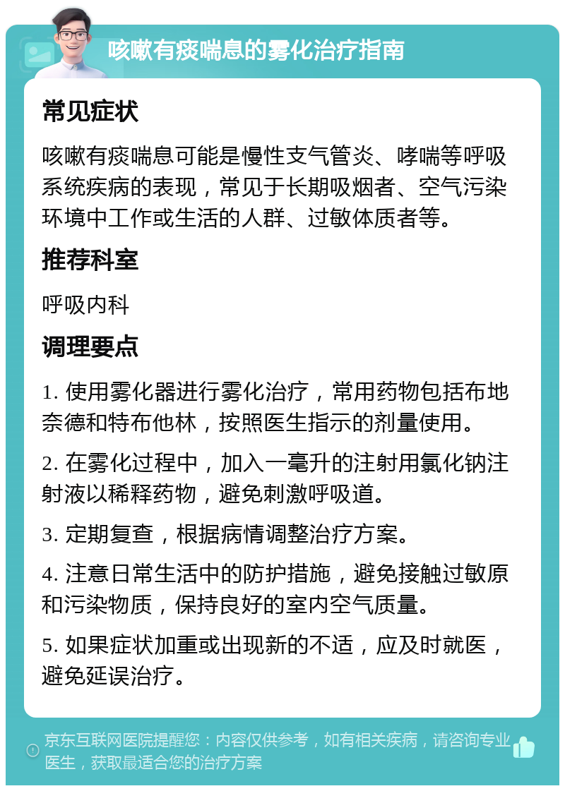 咳嗽有痰喘息的雾化治疗指南 常见症状 咳嗽有痰喘息可能是慢性支气管炎、哮喘等呼吸系统疾病的表现，常见于长期吸烟者、空气污染环境中工作或生活的人群、过敏体质者等。 推荐科室 呼吸内科 调理要点 1. 使用雾化器进行雾化治疗，常用药物包括布地奈德和特布他林，按照医生指示的剂量使用。 2. 在雾化过程中，加入一毫升的注射用氯化钠注射液以稀释药物，避免刺激呼吸道。 3. 定期复查，根据病情调整治疗方案。 4. 注意日常生活中的防护措施，避免接触过敏原和污染物质，保持良好的室内空气质量。 5. 如果症状加重或出现新的不适，应及时就医，避免延误治疗。