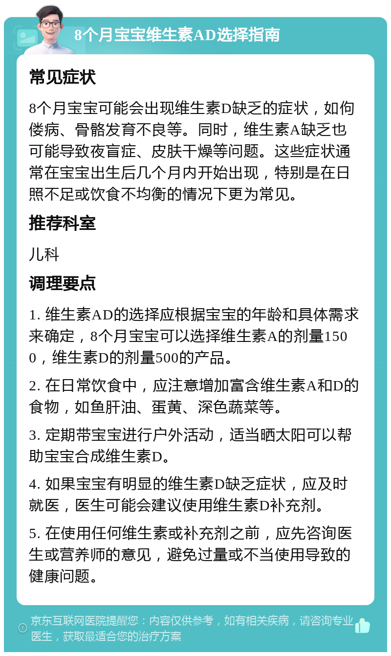 8个月宝宝维生素AD选择指南 常见症状 8个月宝宝可能会出现维生素D缺乏的症状，如佝偻病、骨骼发育不良等。同时，维生素A缺乏也可能导致夜盲症、皮肤干燥等问题。这些症状通常在宝宝出生后几个月内开始出现，特别是在日照不足或饮食不均衡的情况下更为常见。 推荐科室 儿科 调理要点 1. 维生素AD的选择应根据宝宝的年龄和具体需求来确定，8个月宝宝可以选择维生素A的剂量1500，维生素D的剂量500的产品。 2. 在日常饮食中，应注意增加富含维生素A和D的食物，如鱼肝油、蛋黄、深色蔬菜等。 3. 定期带宝宝进行户外活动，适当晒太阳可以帮助宝宝合成维生素D。 4. 如果宝宝有明显的维生素D缺乏症状，应及时就医，医生可能会建议使用维生素D补充剂。 5. 在使用任何维生素或补充剂之前，应先咨询医生或营养师的意见，避免过量或不当使用导致的健康问题。