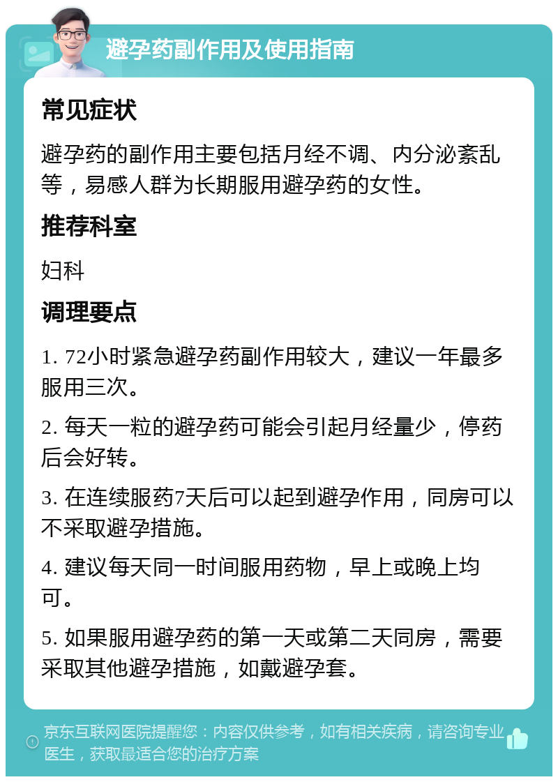 避孕药副作用及使用指南 常见症状 避孕药的副作用主要包括月经不调、内分泌紊乱等，易感人群为长期服用避孕药的女性。 推荐科室 妇科 调理要点 1. 72小时紧急避孕药副作用较大，建议一年最多服用三次。 2. 每天一粒的避孕药可能会引起月经量少，停药后会好转。 3. 在连续服药7天后可以起到避孕作用，同房可以不采取避孕措施。 4. 建议每天同一时间服用药物，早上或晚上均可。 5. 如果服用避孕药的第一天或第二天同房，需要采取其他避孕措施，如戴避孕套。