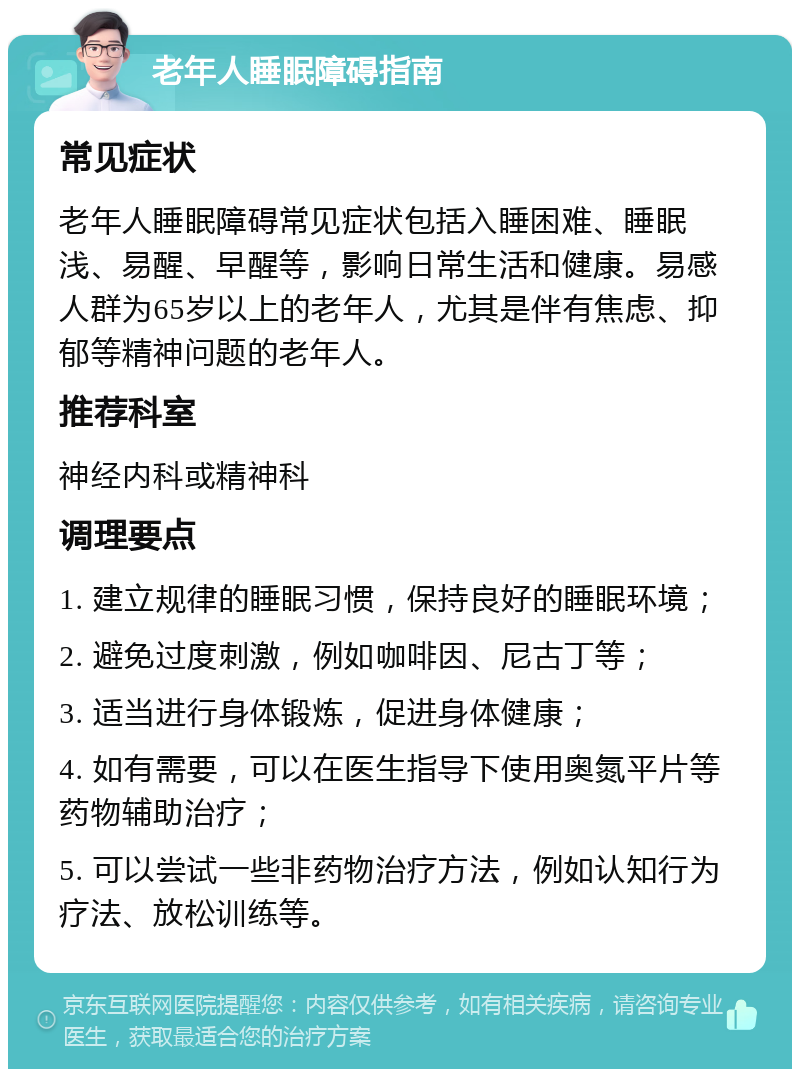 老年人睡眠障碍指南 常见症状 老年人睡眠障碍常见症状包括入睡困难、睡眠浅、易醒、早醒等，影响日常生活和健康。易感人群为65岁以上的老年人，尤其是伴有焦虑、抑郁等精神问题的老年人。 推荐科室 神经内科或精神科 调理要点 1. 建立规律的睡眠习惯，保持良好的睡眠环境； 2. 避免过度刺激，例如咖啡因、尼古丁等； 3. 适当进行身体锻炼，促进身体健康； 4. 如有需要，可以在医生指导下使用奥氮平片等药物辅助治疗； 5. 可以尝试一些非药物治疗方法，例如认知行为疗法、放松训练等。