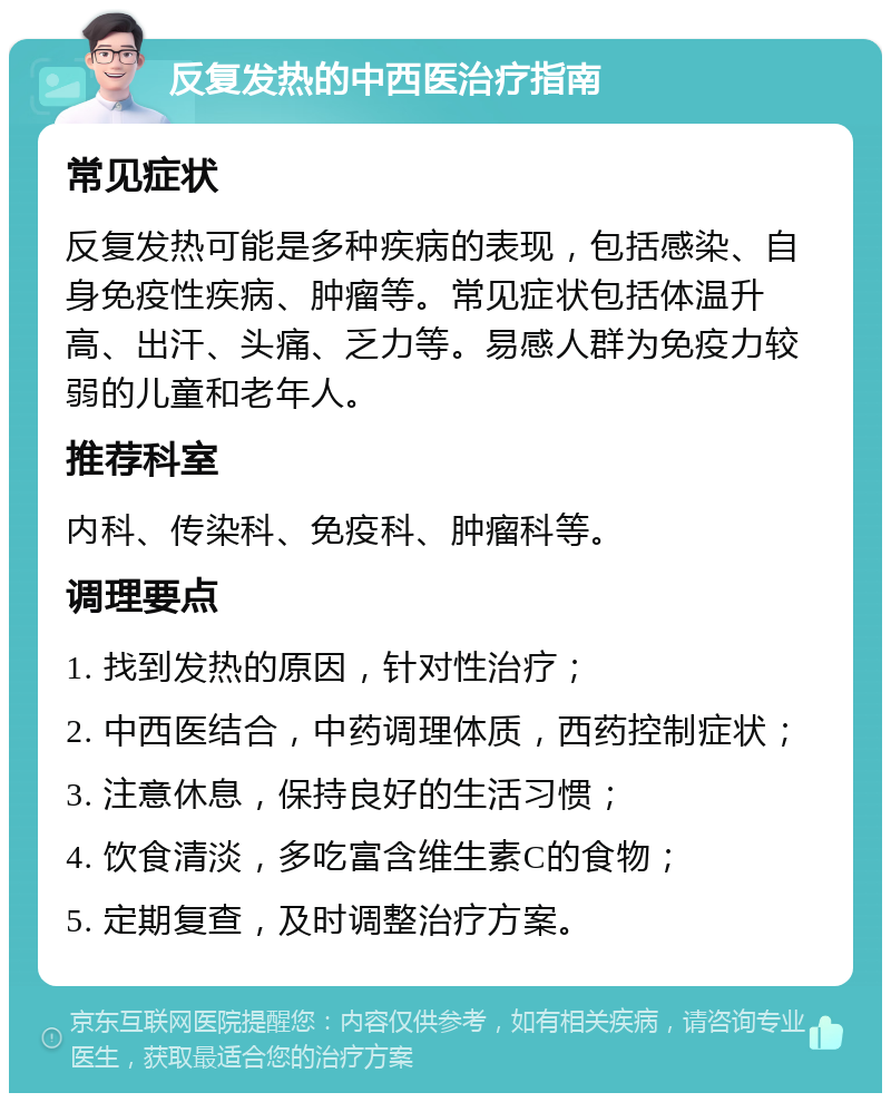 反复发热的中西医治疗指南 常见症状 反复发热可能是多种疾病的表现，包括感染、自身免疫性疾病、肿瘤等。常见症状包括体温升高、出汗、头痛、乏力等。易感人群为免疫力较弱的儿童和老年人。 推荐科室 内科、传染科、免疫科、肿瘤科等。 调理要点 1. 找到发热的原因，针对性治疗； 2. 中西医结合，中药调理体质，西药控制症状； 3. 注意休息，保持良好的生活习惯； 4. 饮食清淡，多吃富含维生素C的食物； 5. 定期复查，及时调整治疗方案。