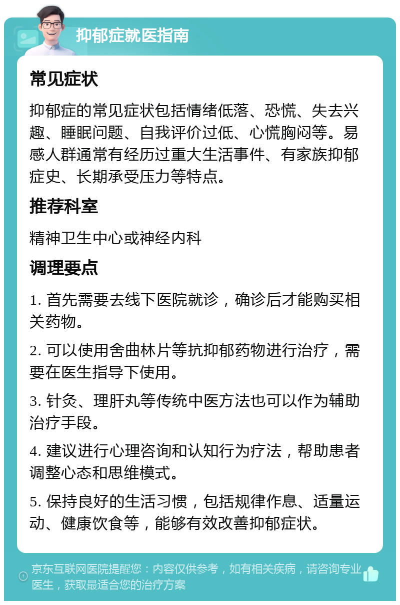 抑郁症就医指南 常见症状 抑郁症的常见症状包括情绪低落、恐慌、失去兴趣、睡眠问题、自我评价过低、心慌胸闷等。易感人群通常有经历过重大生活事件、有家族抑郁症史、长期承受压力等特点。 推荐科室 精神卫生中心或神经内科 调理要点 1. 首先需要去线下医院就诊，确诊后才能购买相关药物。 2. 可以使用舍曲林片等抗抑郁药物进行治疗，需要在医生指导下使用。 3. 针灸、理肝丸等传统中医方法也可以作为辅助治疗手段。 4. 建议进行心理咨询和认知行为疗法，帮助患者调整心态和思维模式。 5. 保持良好的生活习惯，包括规律作息、适量运动、健康饮食等，能够有效改善抑郁症状。