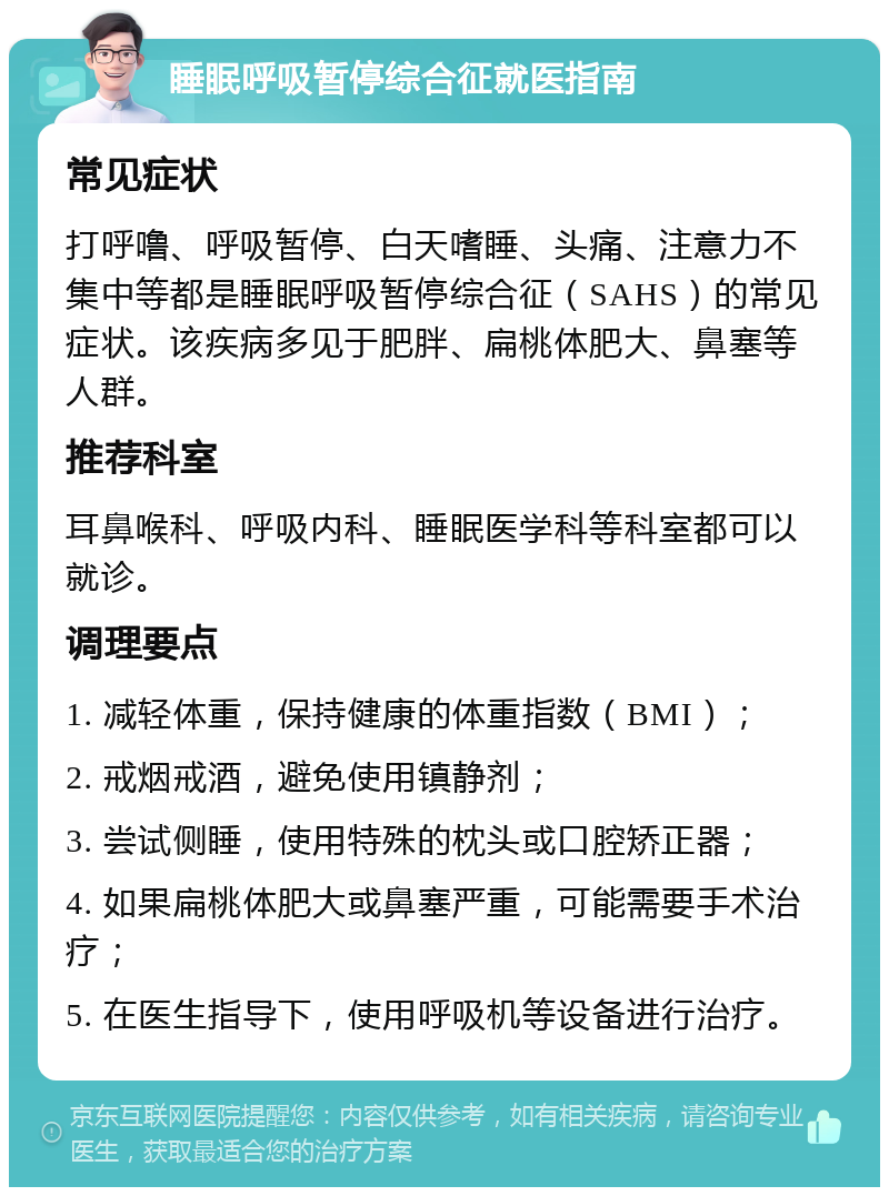 睡眠呼吸暂停综合征就医指南 常见症状 打呼噜、呼吸暂停、白天嗜睡、头痛、注意力不集中等都是睡眠呼吸暂停综合征（SAHS）的常见症状。该疾病多见于肥胖、扁桃体肥大、鼻塞等人群。 推荐科室 耳鼻喉科、呼吸内科、睡眠医学科等科室都可以就诊。 调理要点 1. 减轻体重，保持健康的体重指数（BMI）； 2. 戒烟戒酒，避免使用镇静剂； 3. 尝试侧睡，使用特殊的枕头或口腔矫正器； 4. 如果扁桃体肥大或鼻塞严重，可能需要手术治疗； 5. 在医生指导下，使用呼吸机等设备进行治疗。