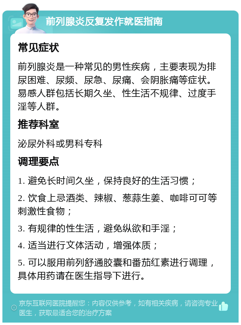 前列腺炎反复发作就医指南 常见症状 前列腺炎是一种常见的男性疾病，主要表现为排尿困难、尿频、尿急、尿痛、会阴胀痛等症状。易感人群包括长期久坐、性生活不规律、过度手淫等人群。 推荐科室 泌尿外科或男科专科 调理要点 1. 避免长时间久坐，保持良好的生活习惯； 2. 饮食上忌酒类、辣椒、葱蒜生姜、咖啡可可等刺激性食物； 3. 有规律的性生活，避免纵欲和手淫； 4. 适当进行文体活动，增强体质； 5. 可以服用前列舒通胶囊和番茄红素进行调理，具体用药请在医生指导下进行。