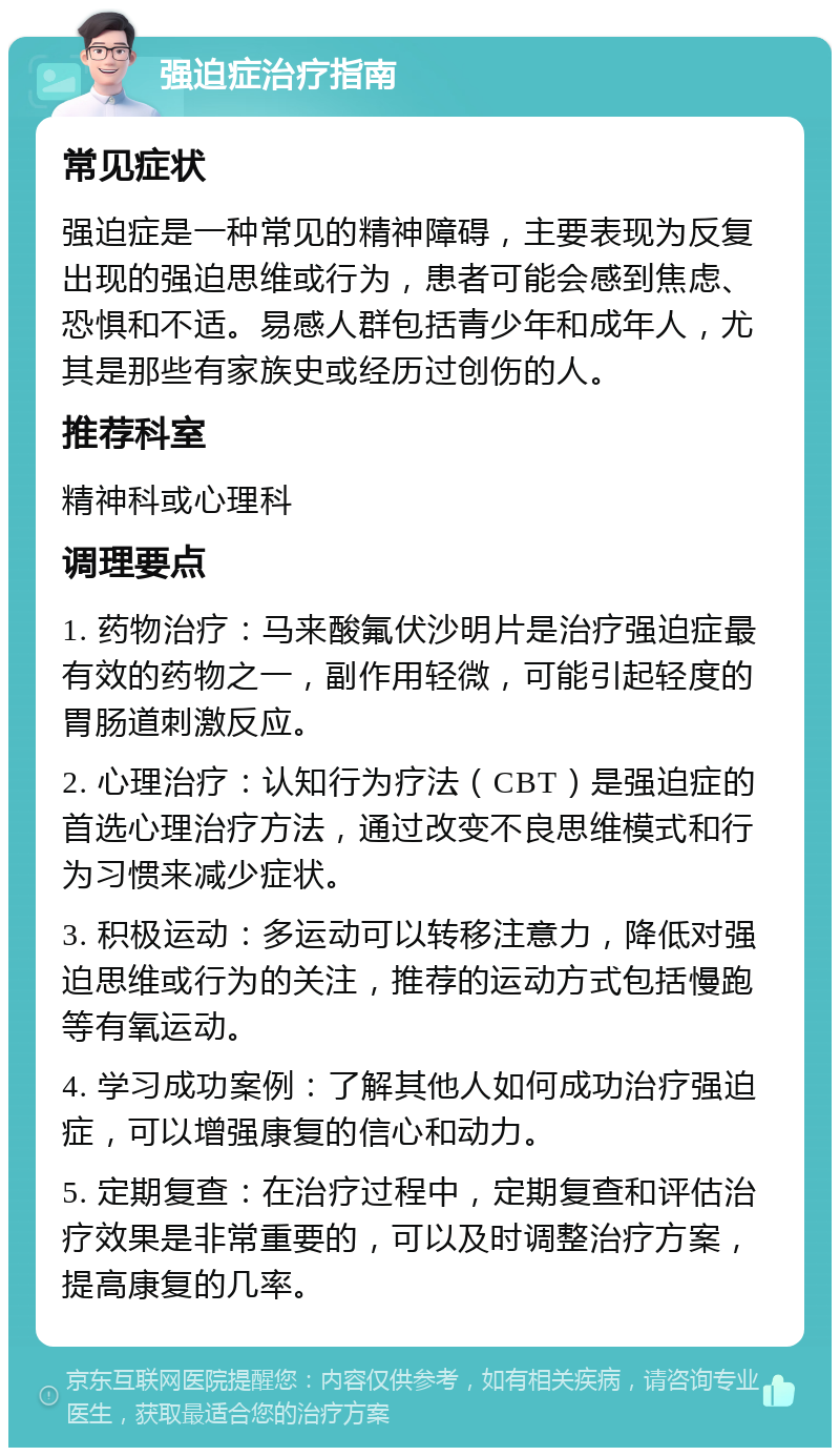 强迫症治疗指南 常见症状 强迫症是一种常见的精神障碍，主要表现为反复出现的强迫思维或行为，患者可能会感到焦虑、恐惧和不适。易感人群包括青少年和成年人，尤其是那些有家族史或经历过创伤的人。 推荐科室 精神科或心理科 调理要点 1. 药物治疗：马来酸氟伏沙明片是治疗强迫症最有效的药物之一，副作用轻微，可能引起轻度的胃肠道刺激反应。 2. 心理治疗：认知行为疗法（CBT）是强迫症的首选心理治疗方法，通过改变不良思维模式和行为习惯来减少症状。 3. 积极运动：多运动可以转移注意力，降低对强迫思维或行为的关注，推荐的运动方式包括慢跑等有氧运动。 4. 学习成功案例：了解其他人如何成功治疗强迫症，可以增强康复的信心和动力。 5. 定期复查：在治疗过程中，定期复查和评估治疗效果是非常重要的，可以及时调整治疗方案，提高康复的几率。