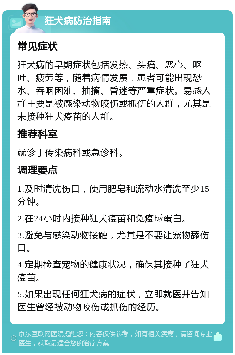 狂犬病防治指南 常见症状 狂犬病的早期症状包括发热、头痛、恶心、呕吐、疲劳等，随着病情发展，患者可能出现恐水、吞咽困难、抽搐、昏迷等严重症状。易感人群主要是被感染动物咬伤或抓伤的人群，尤其是未接种狂犬疫苗的人群。 推荐科室 就诊于传染病科或急诊科。 调理要点 1.及时清洗伤口，使用肥皂和流动水清洗至少15分钟。 2.在24小时内接种狂犬疫苗和免疫球蛋白。 3.避免与感染动物接触，尤其是不要让宠物舔伤口。 4.定期检查宠物的健康状况，确保其接种了狂犬疫苗。 5.如果出现任何狂犬病的症状，立即就医并告知医生曾经被动物咬伤或抓伤的经历。