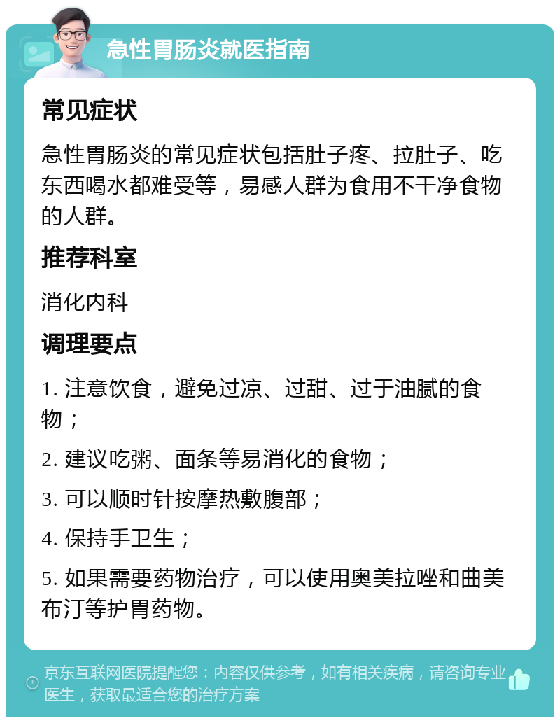 急性胃肠炎就医指南 常见症状 急性胃肠炎的常见症状包括肚子疼、拉肚子、吃东西喝水都难受等，易感人群为食用不干净食物的人群。 推荐科室 消化内科 调理要点 1. 注意饮食，避免过凉、过甜、过于油腻的食物； 2. 建议吃粥、面条等易消化的食物； 3. 可以顺时针按摩热敷腹部； 4. 保持手卫生； 5. 如果需要药物治疗，可以使用奥美拉唑和曲美布汀等护胃药物。