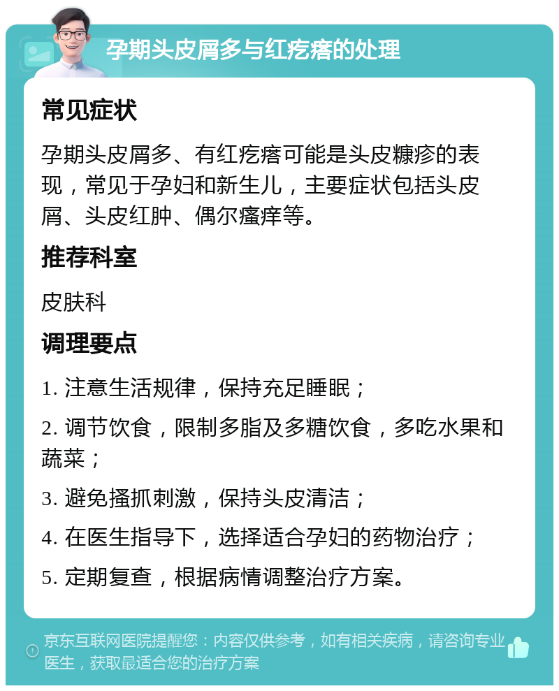 孕期头皮屑多与红疙瘩的处理 常见症状 孕期头皮屑多、有红疙瘩可能是头皮糠疹的表现，常见于孕妇和新生儿，主要症状包括头皮屑、头皮红肿、偶尔瘙痒等。 推荐科室 皮肤科 调理要点 1. 注意生活规律，保持充足睡眠； 2. 调节饮食，限制多脂及多糖饮食，多吃水果和蔬菜； 3. 避免搔抓刺激，保持头皮清洁； 4. 在医生指导下，选择适合孕妇的药物治疗； 5. 定期复查，根据病情调整治疗方案。